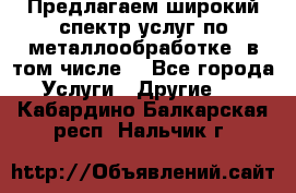 Предлагаем широкий спектр услуг по металлообработке, в том числе: - Все города Услуги » Другие   . Кабардино-Балкарская респ.,Нальчик г.